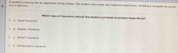 A student is moving into an apartment during college. The student owns some very expensive electronics, including a computer for school
and a television.
Which type of insurance should the student purchase to protect these items?
A. travel insurance
B. disaster insurance
C. renter's insurance
D. homeowner's insurance