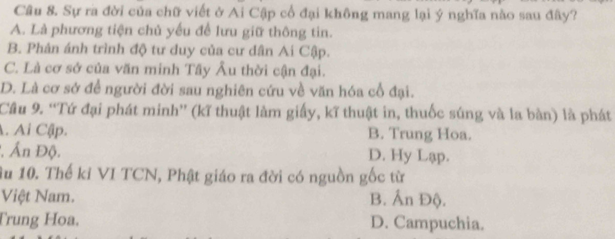 Sự ra đời của chữ viết ở Ai Cập cổ đại không mang lại ý nghĩa nào sau đây?
A. Là phương tiện chủ yếu để lưu giữ thông tin.
B. Phản ánh trình độ tư duy của cư dân Ai Cập.
C. Là cơ sở của văn minh Tây Âu thời cận đại.
D. Là cơ sở để người đời sau nghiên cứu về văn hóa cổ đại.
Cầu 9. “Tứ đại phát minh” (kĩ thuật làm giấy, kĩ thuật in, thuốc súng và la bàn) là phát
A. Ai Cập.
B. Trung Hoa.
Ấn Độ. D. Hy Lạp.
Âu 10. Thế kỉ VI TCN, Phật giáo ra đời có nguồn gốc từ
Việt Nam. B. Ấn Độ.
Trung Hoa. D. Campuchia.