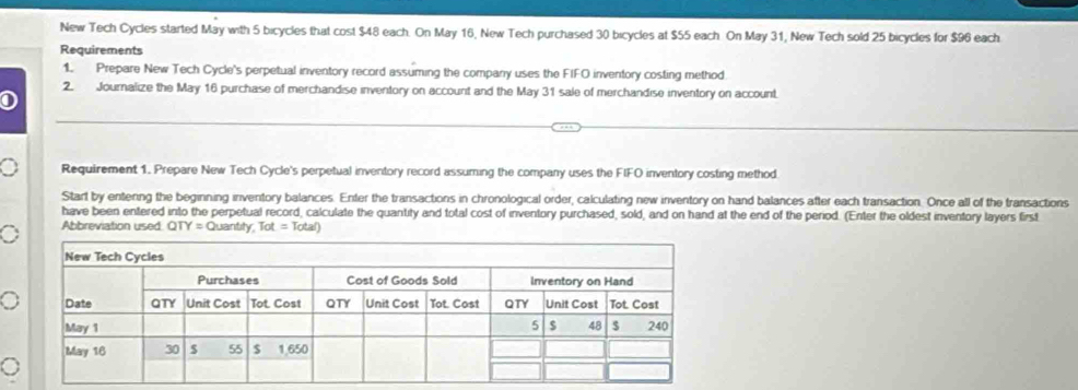 New Tech Cycles started May with 5 bicycles that cost $48 each. On May 16, New Tech purchased 30 bicycles at $55 each. On May 31, New Tech sold 25 bicycles for $96 each 
Requirements 
1. Prepare New Tech Cycle's perpetual inventory record assuming the company uses the FIFO inventory costing method 
2. Journalize the May 16 purchase of merchandise inventory on account and the May 31 sale of merchandise inventory on account. 
① 
0 Requirement 1. Prepare New Tech Cycle's perpetual inventory record assuming the company uses the FIFO inventory costing method 
Start by entering the beginning inventory balances. Enter the transactions in chronological order, calculating new inventory on hand balances after each transaction. Once all of the transactions 
have been entered into the perpetual record, calculate the quantity and total cost of inventory purchased, sold, and on hand at the end of the period. (Enter the oldest inventory layers first 
。 Abbreviation used QTY=Quantly,Tot=Total)