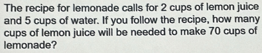 The recipe for lemonade calls for 2 cups of lemon juice 
and 5 cups of water. If you follow the recipe, how many 
cups of lemon juice will be needed to make 70 cups of 
lemonade?