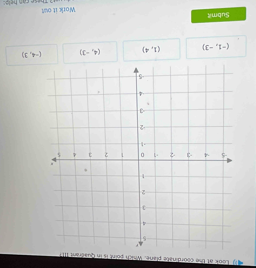 Look at the coordinate plane. Which point is in Quadrant III?
(-4,3)
(-1,-3)
(1,4)
(4,-3)
Submit
Work it out
u T h ese can help: