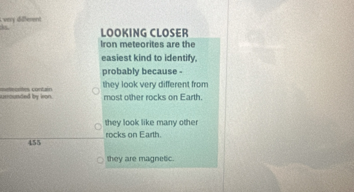 Ivery different
ks.
LOOKING CLOSER
Iron meteorites are the
easiest kind to identify,
probably because -
metéortes contain
they look very different from
urrounded by iron. most other rocks on Earth.
they look like many other
rocks on Earth.
455
they are magnetic.