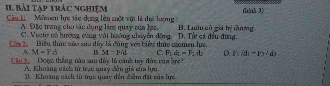 bài tập trÁC nghiệm (hinh 3)
Câu 1: Mômen lực tác dụng lên một vật là đại lượng :
A. Đặc trưng cho tác dụng làm quay của lực. B. Luôn có giá trị dương.
C. Vectơ có hướng cùng với hướng chuyên động. D. Tất cả đều đúng.
Câu 2: Biểu thức nào sau đây là đúng với biểu thức momen lực.
A. M=F.d B. M=F/d C. F_1.d_1=F_2.d_2 D. F_1/d_1=F_2/d_2
Câu 3: Đoạn thăng nào sau đây là cánh tay đòn của lực?
A. Khoảng cách từ trục quay đến giá của lực.
B. Khoảng cách từ trục quay đến điểm đặt của lực.