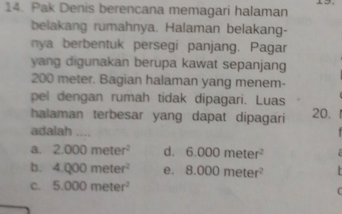 Pak Denis berencana memagari halaman
belakang rumahnya. Halaman belakang-
nya berbentuk persegi panjang. Pagar
yang digunakan berupa kawat sepanjang
200 meter. Bagian halaman yang menem-
pel dengan rumah tidak dipagari. Luas
halaman terbesar yang dapat dipagari 20.
adalah ....
a. 2.000meter^2 d. 6.000meter^2
b. 4.000meter^2 e. 8.000meter^2
C. 5.000meter^2
C