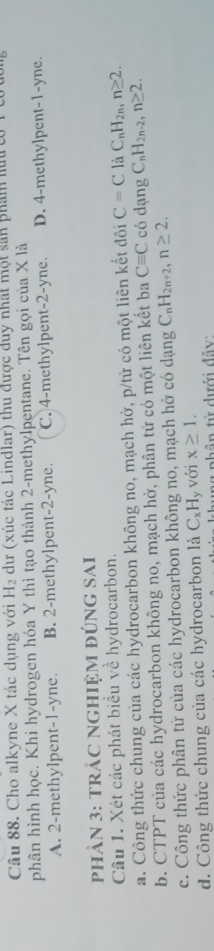 Cho alkyne X tác dụng với H_2 dư (xúc tác Lindlar) thu được duy nhất một san phẩm hữucó 1
phân hình học. Khi hydrogen hóa Y thì tạo thành 2 -methylpentane. Tên gọi của X là
A. 2 -methylpent -1 -yne. B. 2 -methylpent -2 -yne. C. 4 -methylpent -2-yne. D. 4 -methylpent -1-yne.
phảN 3: trÁC NGhIệM đÚng sai
Câu 1. Xét các phát biểu về hydrocarbon.
a. Công thức chung của các hydrocarbon không no, mạch hở, p/tử có một liên kết đôi C=C là C_nH_2n, n≥ 2.
b. CTPT của các hydrocarbon không no, mạch hở, phân tử có một liên kết ba Cequiv C có dạng C_nH_2n-2, n≥ 2.
c. Công thức phân tử của các hydrocarbon không no, mạch hở có dạng C_nH_2n+2, n≥ 2.
d. Công thức chung của các hydrocarbon là C_xH_y với x≥ 1. 
phân từ dưới đây: