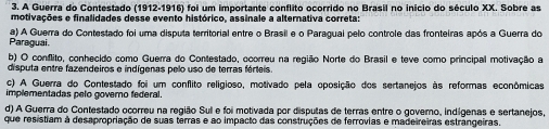 A Guerra do Contestado (1912-1916) foi um importante conflito ocorrido no Brasil no início do século XX. Sobre as
motivações e finalidades desse evento histórico, assinale a alternativa correta:
Paraguai. a) A Guerra do Contestado foi uma disputa territorial entre o Brasil e o Paragual pelo controle das fronteiras após a Guerra do
b) O conflito, conhecido como Guerra do Contestado, ocorreu na região Norte do Brasil e teve como principal motivação a
disputa entre fazendeiros e indígenas pelo uso de terras férteis
c) A Guerra do Contestado foi um conflito religioso, motivado pela oposição dos sertanejos às reformas econômicas
implementadas pelo governo federal.
d) A Guerra do Contestado ocorreu na região Sull e foi motivada por disputas de terras entre o govero, indígenas e sertanejos,
que resistiam à desapropriação de suas terras e ao impacto das construções de ferrovias e madeireiras estrângeiras.