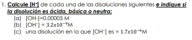 Calcule [H⁺] de cada una de las disoluciones siguientes e indique si 
la disolución es ácida, básica o neutra: 
(a) [OH-]=0.00005M
(b) [OH^-]=3.2x10^(-9)M
(c) una disolución en la que [OH^-] es =1.7x10^(-6)M