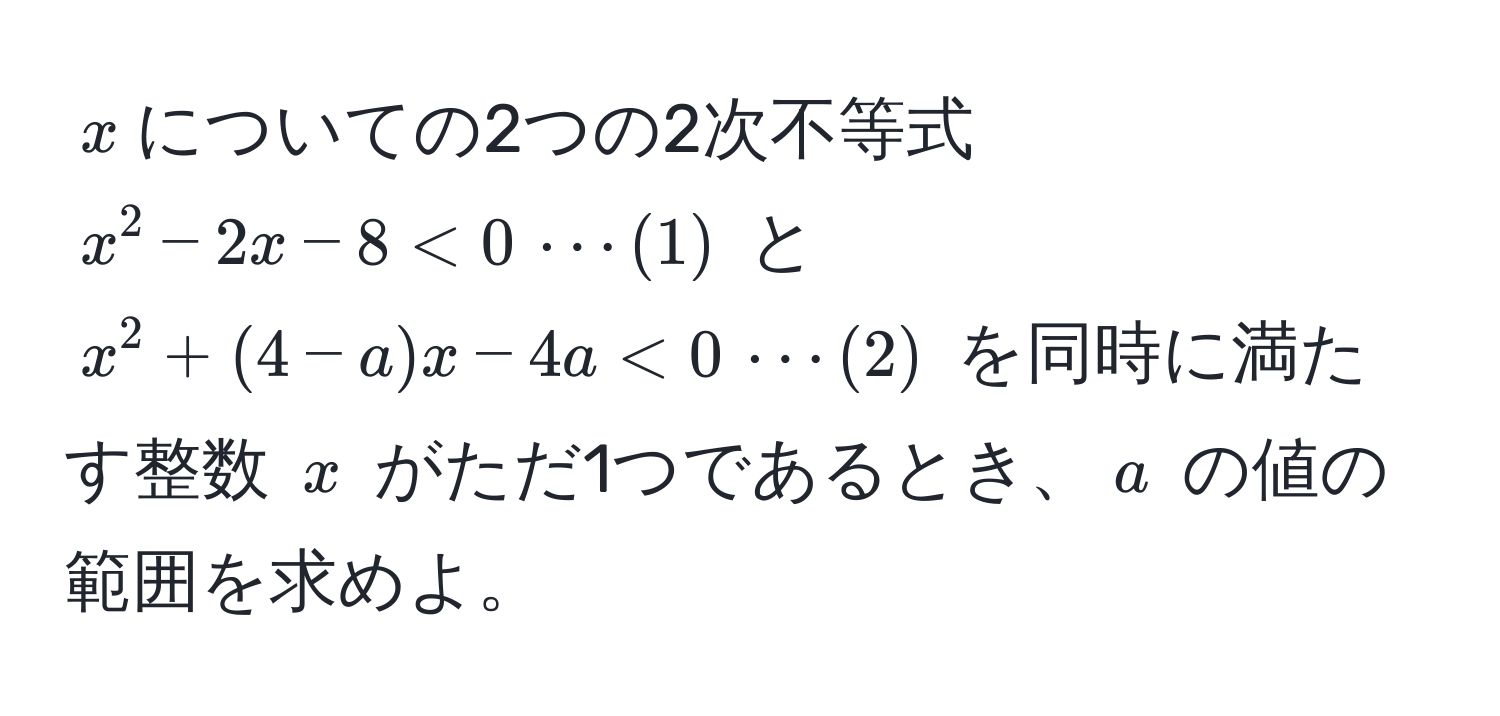 $x$についての2つの2次不等式 $x^2 - 2x - 8 < 0 , ·s (1)$ と $x^2 + (4-a)x - 4a < 0 , ·s (2)$ を同時に満たす整数 $x$ がただ1つであるとき、$a$ の値の範囲を求めよ。