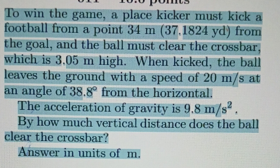 To win the game, a place kicker must kick a 
football from a point 34 m (37.1824 yd) from 
the goal, and the ball must clear the crossbar, 
which is 3.05 m high. When kicked, the ball 
leaves the ground with a speed of 20 m/s at 
an angle of 38.8° from the horizontal. 
The acceleration of gravity is 9.8m/s^2. 
By how much vertical distance does the ball 
clear the crossbar? 
Answer in units of m.