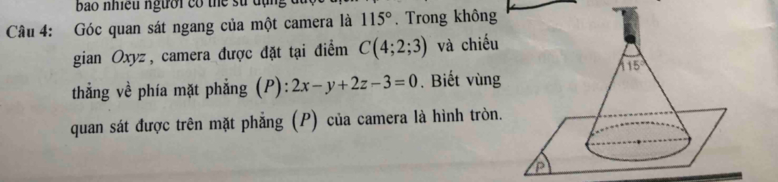 bao nhiều người có thể sử đụng
Câu 4: Góc quan sát ngang của một camera là 115°. Trong không
gian Oxyz, camera được đặt tại điểm C(4;2;3) và chiếu
thắng về phía mặt phẳng (P): 2x-y+2z-3=0. Biết vùng
quan sát được trên mặt phẳng (P) của camera là hình tròn.