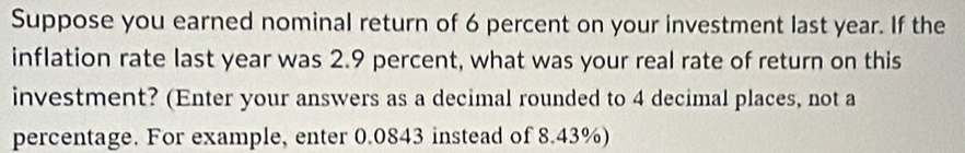 Suppose you earned nominal return of 6 percent on your investment last year. If the 
inflation rate last year was 2.9 percent, what was your real rate of return on this 
investment? (Enter your answers as a decimal rounded to 4 decimal places, not a 
percentage. For example, enter 0.0843 instead of 8.43%)