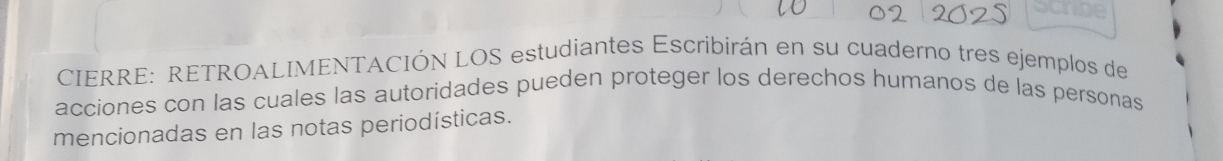 Schpe 
CIERRE: RETROALIMENTACIÓN LOS estudiantes Escribirán en su cuaderno tres ejemplos de 
acciones con las cuales las autoridades pueden proteger los derechos humanos de las personas 
mencionadas en las notas periodísticas.