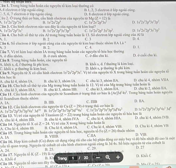 Mưc độ nhạn biếr.
Câu 1. Trong băng tuần hoàn các nguyên tố kim loại thường có
A.4 electron ở lớp ngoài cùng. B.1, 2, 3 electron ở lớp ngoài củng.
C. 5, 6, 7 electron ở lớp ngoài cùng. D. 8 electron ở lớp ngoài cùng.
Câu 2. Ở trạng thái cơ bản, cầu hình electron của nguyên tử Mg(Z=12)la
. 1s^22s^22p^43s^2 B. 1s^22s^22p^3 C. 1s^22s^22p^63s^2 D. 1s^22s^22p^63s^22p^2.
Câu 3. Cầu hình electron nào sau đây là của nguyên tử kim loại?
A. 1s^22s^22p^63s^1 B. 1s^22s^22p^63s^33p^4 C. 1s^22s^22p^63s^23p^2. D. 1s^22s^22p^63s^23p^5
Câu 4. Cho biết số thứ tự cửa Al trong bảng tuần hoàn là 13. Số electron lớp ngoài cùng của Al là
A. 1. B. 2 C. 3 D. 4.
Câu 6. Số electron ở lớp ngoài cùng của các nguyên từ kim loại thuộc nhóm IIA Là '
A. 3 B. 2. C. 4. D. 1.
Câu 7. Vị trí kim loại nhóm IA trong bảng tuần hoàn các nguyên tổ hóa học thường
A. ở đầu nhóm. B. ở cuối nhóm. C. ở đầu chu ki. D. ở cuối chu kì.
Câu 8. Trong báng tuần hoàn, các nguyên tổ
A. khôi s, d, f thường là phi kim. B. khổi s, d. f thường là kim loại.
C. khổi s. p thưởng là kim loại. D. khôi s, p thưởng là phi kim.
Câu 9. Nguyên tử X có cầu hình electron 1s^22s^22p^63s^1 , Vị trí của nguyên tổ X trong bảng tuần hoàn các nguyên tổ
hóa học là
A. chu kì 4, nhóm IA. B. chu kì 3, nhóm IA C. chu ki 3, nhóm IIA. D. chu ki 4, nhóm VIIA
Câu 10. Cho biết số thứ tự của Mg trong bảng tuần hoàn là 12. Vị trí của Mg trong bảng tuần hoàn là
A. chu kì 3, nhóm IIIA. B. chu kì 3, nhóm IIB. C. chu kì 3, nhóm IIA. D. chu kì 2, nhóm IIA.
Câu 11. Cấu hình electron của nguyên từ Scandium ở trạng thái cơ bản là [Ar]3d^14s^2. Trong bảng tuần hoàn nguyên
tổ Scandium thuộc nhóm
A. IA. B. IIB. C. IIIB D. IIA.
Câu 12. Cầu hình electron của nguyên từ Cu(Z=29) ở trạng thái cơ bản là
A. 1s^22s^22p^63s^23p^64s^13d^(10) B. 1s^22s^22p^63s^23p^63d^(10)4s^1 C. 1s^22s^22p^63s^23p^63d^94s^2 D. 1s^22s^22p^63s^23p^64s^23d^9
Câu 13. Vị trí của nguyên tổ Titanium (Z=22) trong bảng tuần hoàn các nguyên tố hóa học là
A. chu kì 4, nhóm IIB. B. chu kì 4, nhóm IVA C. chu ki 4, nhóm HIA. D. chu kì 4, nhóm IVB.
Câu 14. Nguyên tố X có Z=24. Vị trí của X trong bảng tuần hoàn là
A. Chu ki 4, nhóm IB. B. Chu ki 4, nhóm IA. C. Chu ki 4, nhóm VIB. D. Chu ki 4, nhóm VB
Câu 15. Trong bảng tuần hoàn các nguyên tổ hóa học, nguyên tổ Fe (Z.=26) thuộc nhóm
A. IA B. VIIIB. C.IIA D. VIB.
Câu 16. Hợp kim cobalt (Co) được sử dụng rộng rãi cho các bộ phận động cơ máy bay vì độ bền nhiệt độ cao là một
yếu tố quan trọng. Nguyên từ cobalt có cấu hình electron ngoài cùng là 3d 4s. Số hiệu nguyên tứ của cobalt là
A. 24. B. 25. C. 29. D. 27
Câu 17. Nguyên tổ K(Z-19) là nguyên tổ thuộc khôi nào trong
s. a +
A. Khối d B. Khởi Trang 1  20 KI bang Thor n? D. Khối f.
Câu 18. Nguyên tố nào sau đây thuộc khối ở trong bảng tuần hoàn?
(7-11) n △ 1(7-13). C C_3(7=20) n Mn(Z=25)