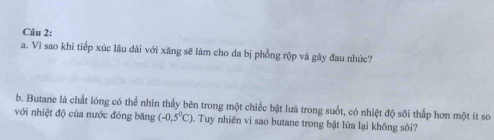 Vì sao khi tiếp xúc lâu dài với xăng sẽ làm cho da bị phồng rộp và gây đau nhức? 
b. Butane là chất lỏng có thể nhìn thấy bên trong một chiếc bật lưả trong suốt, có nhiệt độ sôi thấp hơn một ít so 
với nhiệt độ của nước đóng băng (-0,5^0C). Tuy nhiên vì sao butane trong bật lửa lại không sôi?