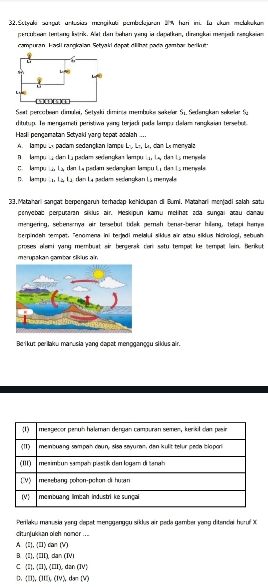 Setyaki sangat antusias mengikuti pembelajaran IPA hari ini. Ia akan melakukan
percobaan tentanq listrik. Alat dan bahan yanq ia dapatkan, diranqkai menjadi ranqkaian
campuran. Hasil rangkaian Setyaki dapat dilihat pada gambar berikut:
Saat percobaan dimulai, Setyaki diminta membuka sakelar S₁ Sedangkan sakelar S₂
ditutup. Ia mengamati peristiwa yang terjadi pada lampu dalam rangkaian tersebut.
Hasil pengamatan Setyaki yang tepat adalah ....
A. lampu L₃ padam sedangkan lampu L_1,L_2,L_4, dan L₅ menyala
B. lampu L₂ dan L₃ padam sedangkan lampu Lı, L₄, dan L₅ menyala
C. lampu L_2,L_3, , dan L₄ padam sedangkan lampu Lị dan L₅ menyala
D. lampu L_1, L₂, L₃, dan L4 padam sedangkan L₅ menyala
33.Matahari sangat berpengaruh terhadap kehidupan di Bumi. Matahari menjadi salah satu
penyebab perputaran siklus air. Meskipun kamu melihat ada sungai atau danau
mengering, sebenarnya air tersebut tidak pernah benar-benar hilang, tetapi hanya
berpindah tempat. Fenomena ini terjadi melalui siklus air atau siklus hidrologi, sebuah
proses alami yang membuat air bergerak dari satu tempat ke tempat lain. Berikut
merupakan gambar siklus air.
Berikut perilaku manusia yang dapat mengganggu siklus air.
Perilaku manusia yang dapat mengganggu siklus air pada gambar yang ditandai huruf X
ditunjukkan oleh nomor ....
A. (I),(II) dan(V)
B. (I),(III),dan(IV)
C. (I),(II),(III),dan(IV)
D. (II),(III),(IV),dan(V)