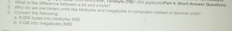 What is the difference between a bit and a byte? obyles. Terabyte (TB) 1,000 gigabytesPart 4: Short Answer Questions 
2. Why do we use binary units like kilobytes and megabytes in computers instead of decimal units? 
3. Convert the following 
a. 8,000 bytes into kilobytes (KB) 
b. 5 GB into megabytes (MB)