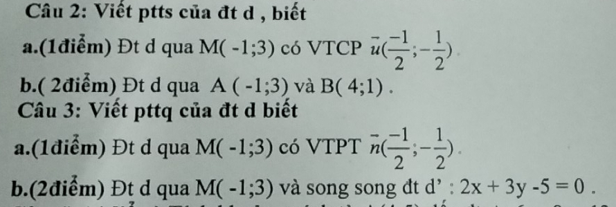 Viết ptts của đt d , biết 
a.(1điểm) Đt d qua M(-1;3) có VTCP vector u( (-1)/2 ;- 1/2 )
b.( 2điểm) Đt d qua A(-1;3) và B(4;1). 
Câu 3: Viết pttq của đt d biết 
a.(1điểm) Đt d qua M(-1;3) có VTPT overline n( (-1)/2 ;- 1/2 ). 
b.(2điểm) Đt d qua M(-1;3) và song song đt d' : 2x+3y-5=0.