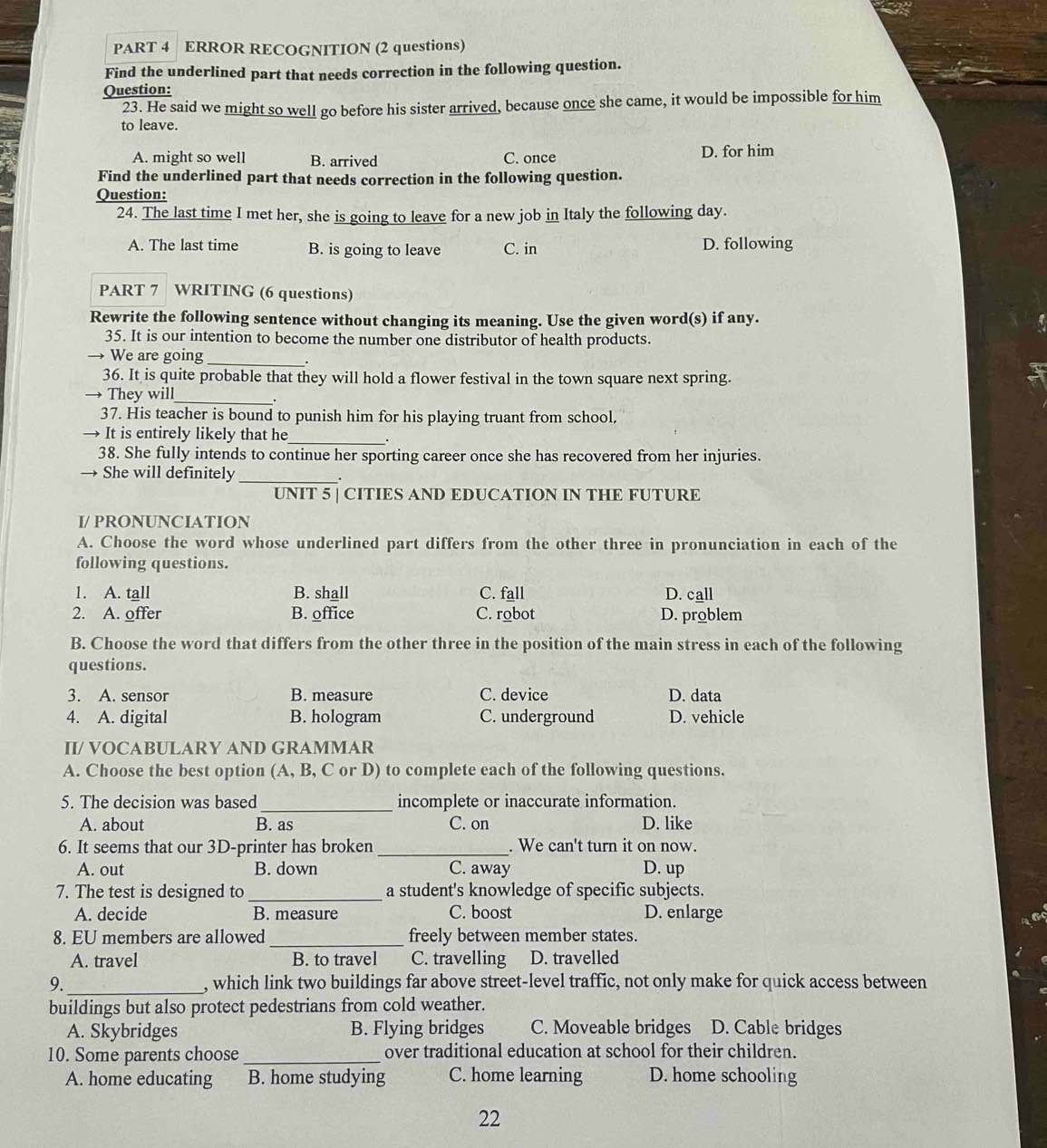 ERROR RECOGNITION (2 questions)
Find the underlined part that needs correction in the following question.
Question:
23. He said we might so well go before his sister arrived, because once she came, it would be impossible for him
to leave.
A. might so well B. arrived C. once D. for him
Find the underlined part that needs correction in the following question.
Question:
24. The last time I met her, she is going to leave for a new job in Italy the following day.
A. The last time B. is going to leave C. in D. following
PART 7  WRITING (6 questions)
Rewrite the following sentence without changing its meaning. Use the given word(s) if any.
35. It is our intention to become the number one distributor of health products.
→ We are going_
36. It is quite probable that they will hold a flower festival in the town square next spring.
→ They will_
37. His teacher is bound to punish him for his playing truant from school.
→ It is entirely likely that he_
38. She fully intends to continue her sporting career once she has recovered from her injuries.
→ She will definitely_
.
UNIT 5 | CITIES AND EDUCATION IN THE FUTURE
I/ PRONUNCIATION
A. Choose the word whose underlined part differs from the other three in pronunciation in each of the
following questions.
1. A. tall B. shall C. fall D. call
2. A. offer B. office C. robot D. problem
B. Choose the word that differs from the other three in the position of the main stress in each of the following
questions.
3. A. sensor B. measure C. device D. data
4. A. digital B. hologram C. underground D. vehicle
II/ VOCABULARY AND GRAMMAR
A. Choose the best option (A, B, C or D) to complete each of the following questions.
_
5. The decision was based incomplete or inaccurate information.
A. about B. as C. on D. like
6. It seems that our 3D-printer has broken _. We can't turn it on now.
A. out B. down C. away D. up
7. The test is designed to _a student's knowledge of specific subjects.
A. decide B. measure C. boost D. enlarge
8. EU members are allowed _freely between member states.
A. travel B. to travel C. travelling D. travelled
9._ , which link two buildings far above street-level traffic, not only make for quick access between
buildings but also protect pedestrians from cold weather.
A. Skybridges B. Flying bridges C. Moveable bridges D. Cable bridges
10. Some parents choose _over traditional education at school for their children.
A. home educating B. home studying C. home learning D. home schooling
22