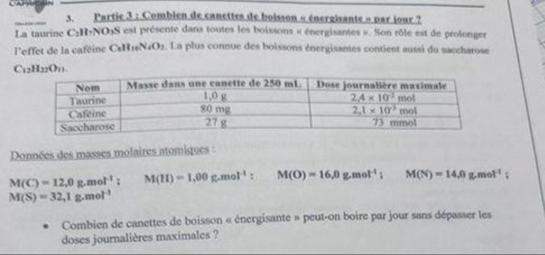 Partie 3 : Combien de canettes de boisson « énergisante » par jour ?
La taurine C₂H+NO₃S est présente dans toutes les boissons « énergisantes ». Son rôle est de prolonger
'effet de la caféine Cs  1N4 ),. La plus connue des boissons énergisantes contient aussi du saccharose
Données des masses molaires atomiques :
M(C)=12,0g.mol^(-1); M(H)=1.00g.mol^(-1): M(O)=16,0g.mol^(-1);M(N)=14,0g.mol^(-1);
M(S)=32,1g.mol^(-1)
Combien de canettes de boisson « énergisante » peut-on boire par jour sans dépasser les
doses journalières maximales ?