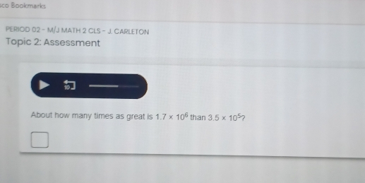 sco Bookmarks 
PERIOD 02 - M/J MATH 2 CLS - J. CARLETON 
Topic 2: Assessment 
About how many times as great is 1.7* 10^6 than 3.5* 10^5 ?