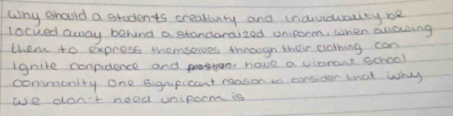 Why should a students creativity and (naviduaity be 
locked away behind a standaraized oniform, when allowing 
them to express themselves through their clothing can 
ignite conpidence and e have a vipront school 
commonity One signipicant reason to consider that why 
we don't need onpocm is