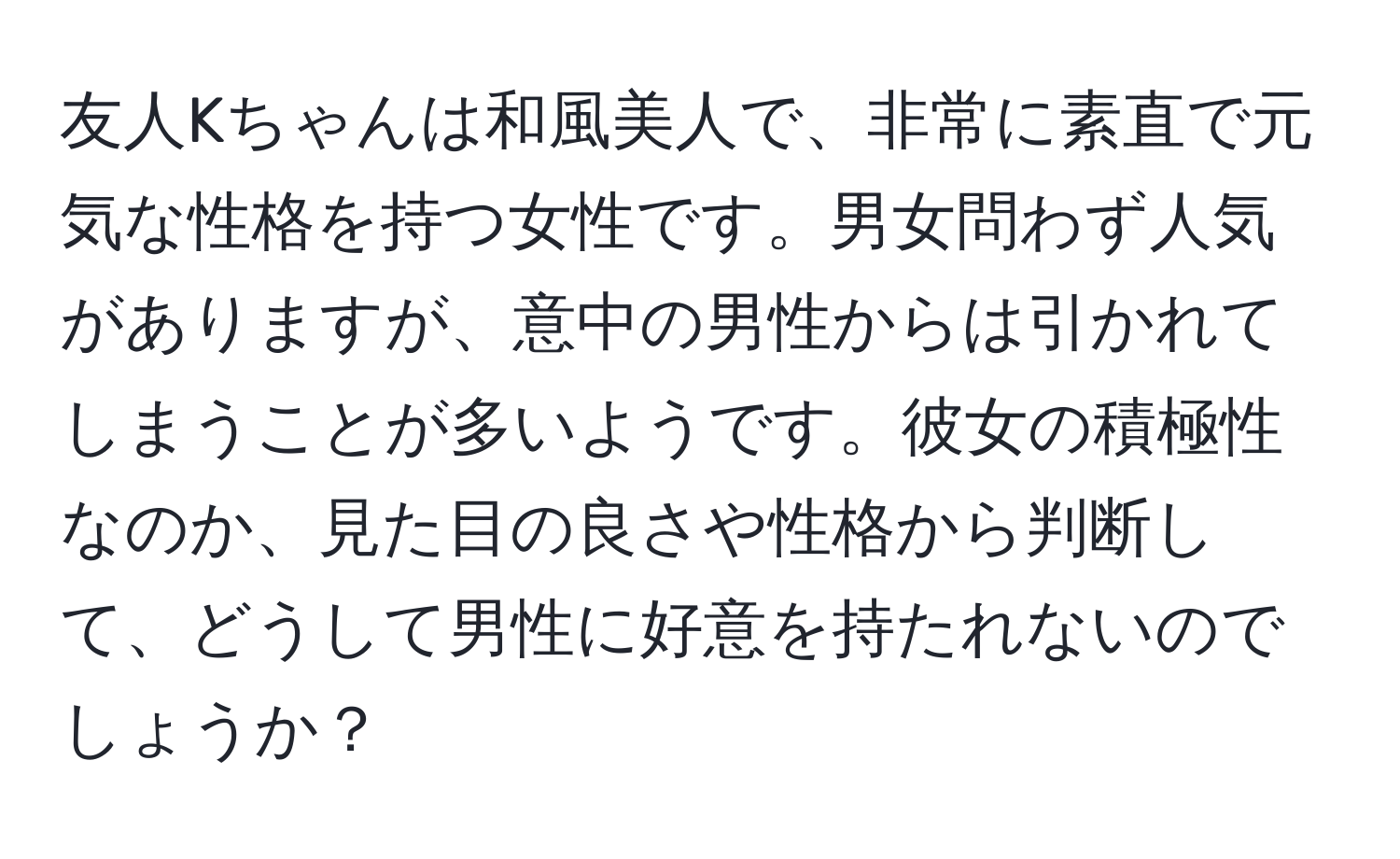 友人Kちゃんは和風美人で、非常に素直で元気な性格を持つ女性です。男女問わず人気がありますが、意中の男性からは引かれてしまうことが多いようです。彼女の積極性なのか、見た目の良さや性格から判断して、どうして男性に好意を持たれないのでしょうか？