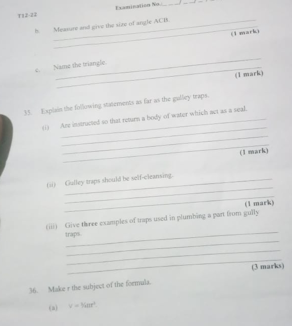 Examination No.:_ 
_ 
T12-22 
b. Measure and give the size of angle ACB. 
(1 mark) 
_ 
C. Name the triangle. 
(1 mark) 
35. Explain the following statements as far as the gulley traps. 
_ 
(i) Are instructed so that return a body of water which act as a seal. 
_ 
_ 
(1 mark) 
_ 
(ii) Gulley traps should be self-cleansing. 
_ 
(1 mark) 
_ 
(iii) Give three examples of traps used in plumbing a part from gully 
_ 
traps. 
_ 
_ 
(3 marks) 
36. Make r the subject of the formula. 
(a) V=1/4/_4π r^3.