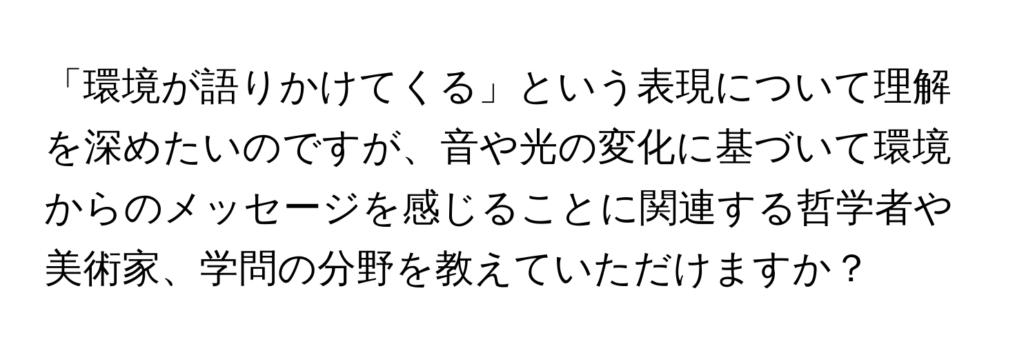 「環境が語りかけてくる」という表現について理解を深めたいのですが、音や光の変化に基づいて環境からのメッセージを感じることに関連する哲学者や美術家、学問の分野を教えていただけますか？