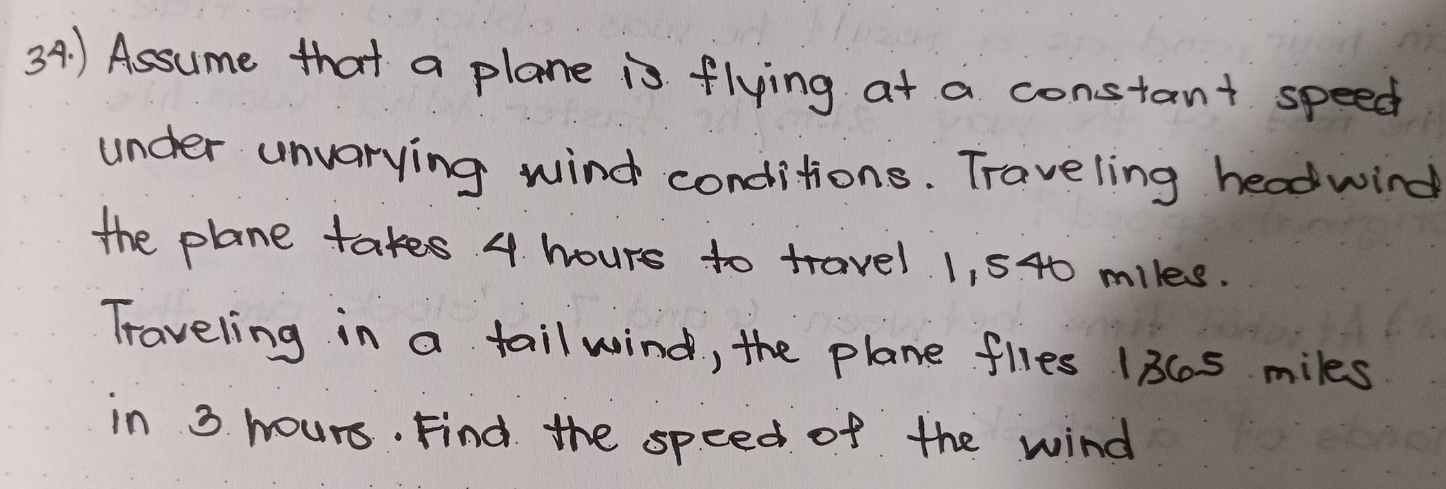 ) Assume that a plane is flying at a constant speed 
under unvarying wind conditions. Traveling headwind 
the plane takes 4 hours to travel 1, 540 miles. 
Traveling in a tail wind, the plane flles 13Cs miles
in 3 hours. Find the speed of the wind