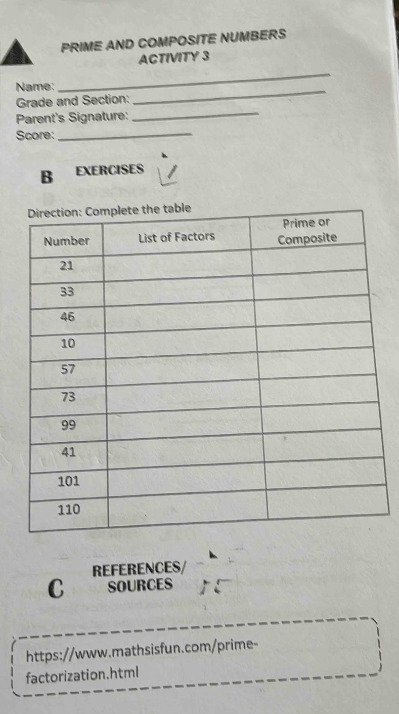 PRIME AND COMPOSITE NUMBERS 
ACTIVITY 3 
_ 
Name: 
_ 
_ 
Grade and Section: 
Parent's Signature: 
Score:_ 
B EXERCISES 
REFERENCES/ 
C SOURCES 
https://www.mathsisfun.com/prime- 
factorization.html