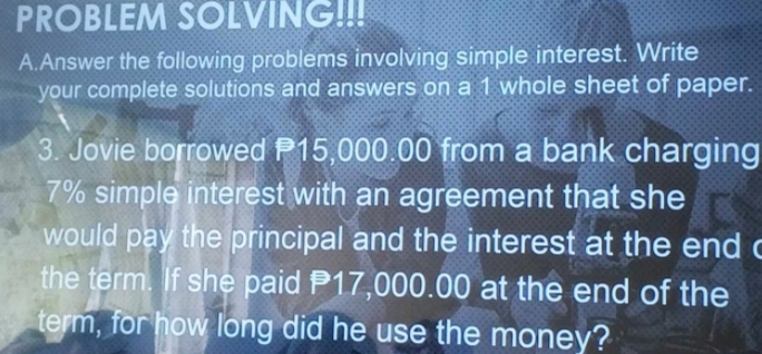 PROBLEM SOLVING!!! 
A.Answer the following problems involving simple interest. Write 
your complete solutions and answers on a 1 whole sheet of paper. 
3. Jovie borrowed P15,000.00 from a bank charging
7% simple interest with an agreement that she 
would pay the principal and the interest at the end c 
the term. If she paid P17,000.00 at the end of the 
term, for how long did he use the money?