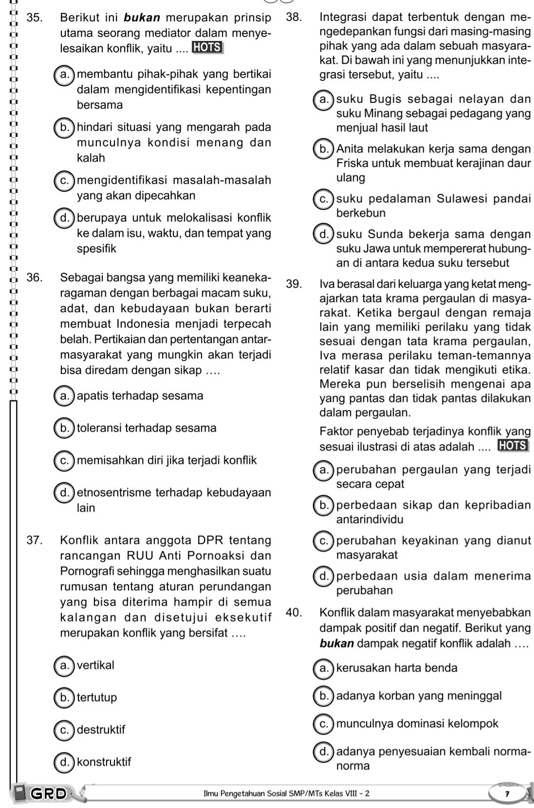 Berikut ini bukan merupakan prinsip 38. Integrasi dapat terbentuk dengan me-
utama seorang mediator dalam menye- ngedepankan fungsi dari masing-masing
lesaikan konflik, yaitu .... HOTS pihak yang ada dalam sebuah masyara-
kat. Di bawah ini yang menunjukkan inte-
a.) membantu pihak-pihak yang bertikai grasi tersebut, yaitu ....
dalam mengidentifikasi kepentingan
bersama
a.)suku Bugis sebagai nelayan dan
suku Minang sebagai pedagang yang
b.)hindari situasi yang mengarah pada menjual hasil laut
munculnya kondisi menang dan b.)Anita melakukan kerja sama dengan
kalah Friska untuk membuat kerajinan daur
c. ) mengidentifikasi masalah-masalah ulang
yang akan dipecahkan c.)suku pedalaman Sulawesi pandai
d.)berupaya untuk melokalisasi konflik
berkebun
ke dalam isu, waktu, dan tempat yang d.)suku Sunda bekerja sama dengan
spesifik suku Jawa untuk mempererat hubung-
an di antara kedua suku tersebut
36. Sebagai bangsa yang memiliki keaneka- 39. Iva berasal dari keluarga yang ketat meng-
ragaman dengan berbagai macam suku, ajarkan tata krama pergaulan di masya-
adat, dan kebudayaan bukan berarti rakat. Ketika bergaul dengan remaja
membuat Indonesia menjadi terpecah lain yang memiliki perilaku yang tidak
belah. Pertikaian dan pertentangan antar- sesuai dengan tata krama pergaulan,
masyarakat yang mungkin akan terjadi Iva merasa perilaku teman-temannya
bisa diredam dengan sikap .... relatif kasar dan tidak mengikuti etika.
Mereka pun berselisih mengenai apa
a. ) apatis terhadap sesama yang pantas dan tidak pantas dilakukan
dalam pergaulan.
b. ) toleransi terhadap sesama Faktor penyebab terjadinya konflik yang
sesuai ilustrasi di atas adalah .... HOTS
c. ) memisahkan diri jika terjadi konflik
a.) perubahan pergaulan yang terjadi
secara cepat
d.)etnosentrisme terhadap kebudayaan
lain b.)perbedaan sikap dan kepribadian
antarindividu
37. Konflik antara anggota DPR tentang c.)perubahan keyakinan yang dianut
rancangan RUU Anti Pornoaksi dan masyarakat
Pornografi sehingga menghasilkan suatu d.)perbedaan usia dalam menerima
rumusan tentang aturan perundangan
perubahan
yang bisa diterima hampir di semua
kalangan dan disetujui eksekutif 40. Konflik dalam masyarakat menyebabkan
merupakan konflik yang bersifat ....
dampak positif dan negatif. Berikut yang
bukan dampak negatif konflik adalah ....
a.) vertikal a. ) kerusakan harta benda
b. ) tertutup b.) adanya korban yang meninggal
c. ) destruktif c. ) munculnya dominasi kelompok
d. ) adanya penyesuaian kembali norma-
d. ) konstruktif norma
GRD Ilmu Pengetahuan Sosial SMP/MTs Kelas VIII - 2 7