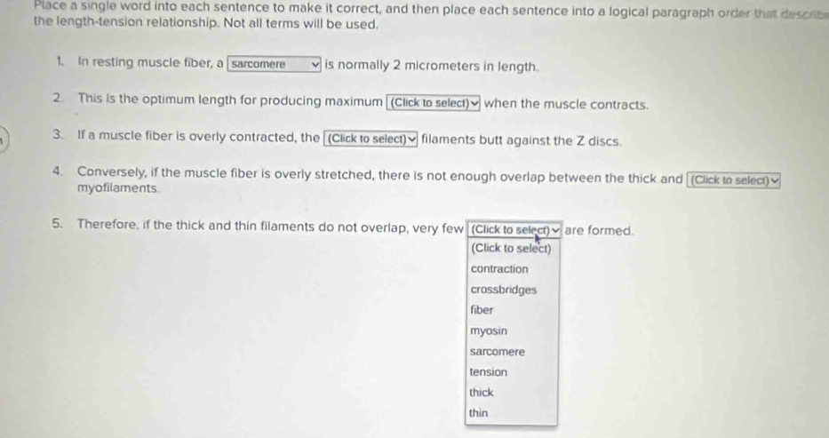 Place a single word into each sentence to make it correct, and then place each sentence into a logical paragraph order that describ
the length-tension relationship. Not all terms will be used.
1. In resting muscle fiber, a [ sarcomere is normally 2 micrometers in length.
2. This is the optimum length for producing maximum (Click to select) when the muscle contracts.
3. If a muscle fiber is overly contracted, the [(Click to select)≌ filaments butt against the Z discs.
4. Conversely, if the muscle fiber is overly stretched, there is not enough overlap between the thick and [(Click to select)≌
myofilaments.
5. Therefore, if the thick and thin filaments do not overlap, very few (Click to select)√ are formed.
(Click to select)
contraction
crossbridges
fiber
myosin
sarcomere
tension
thick
thin