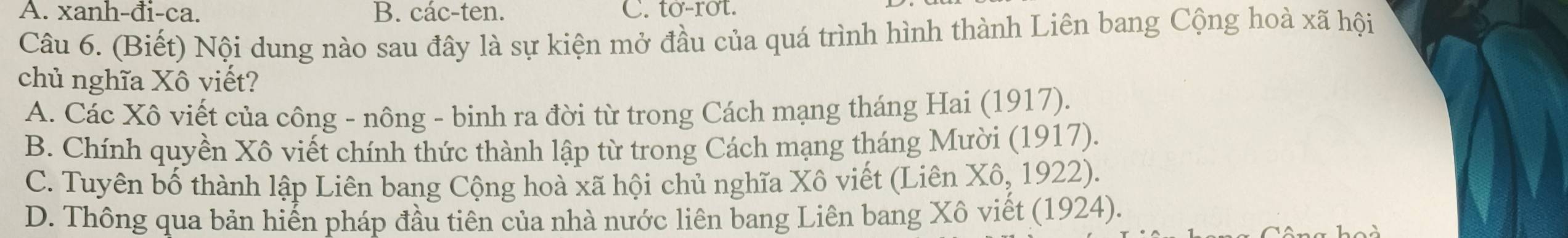 xanh-đi-ca. B. các-ten. C. to-rot.
Câu 6. (Biết) Nội dung nào sau đây là sự kiện mở đầu của quá trình hình thành Liên bang Cộng hoà xã hội
chủ nghĩa Xô viết?
A. Các Xô viết của công - nông - binh ra đời từ trong Cách mạng tháng Hai (1917).
B. Chính quyền Xô viết chính thức thành lập từ trong Cách mạng tháng Mười (1917).
C. Tuyên bố thành lập Liên bang Cộng hoà xã hội chủ nghĩa Xô viết (Liên Xô, 1922).
D. Thông qua bản hiển pháp đầu tiên của nhà nước liên bang Liên bang Xô viết (1924).