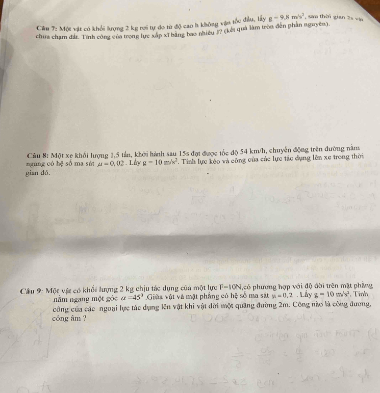Một vật có khối lượng 2 kg rơi tự do từ độ cao h không vận tốc đầu, lấy g=9.8m/s^2 , sau thời gian 2s vật 
chưa chạm đất. Tính công của trọng lực xấp xĩ bằng bao nhiêu J? (kết quả làm tròn đến phần nguyên). 
Câu 8: Một xe khối lượng 1,5 tấn, khởi hành sau 15s đạt được tốc độ 54 km/h, chuyển động trên đường năm 
ngang có hệ số ma sát mu =0,02. Lấy g=10m/s^2 Tính lực kéo và công của các lực tác dụng lên xe trong thời 
gian dó. 
Câu 9: Một vật có khối lượng 2 kg chịu tác dụng của một lực F=10N ,có phương hợp với độ dời trên mặt phẳng 
nằm ngang một góc alpha =45°.Giữa vật và mặt phẳng có hệ số ma sát mu =0,2. Lấy g=10m/s^2 Tính 
công của các ngoại lực tác dụng lên vật khi vật dời một quãng đường 2m. Công nào là công dương, 
công âm ?