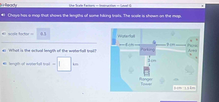 Ready Use Scale Factors — Instruction — Level G × 
Chaya has a map that shows the lengths of some hiking trails. The scale is shown on the map. 
4scale factor = 0.5
€ What is the actual length of the waterfall trail? 
length of waterfall trail =□ km