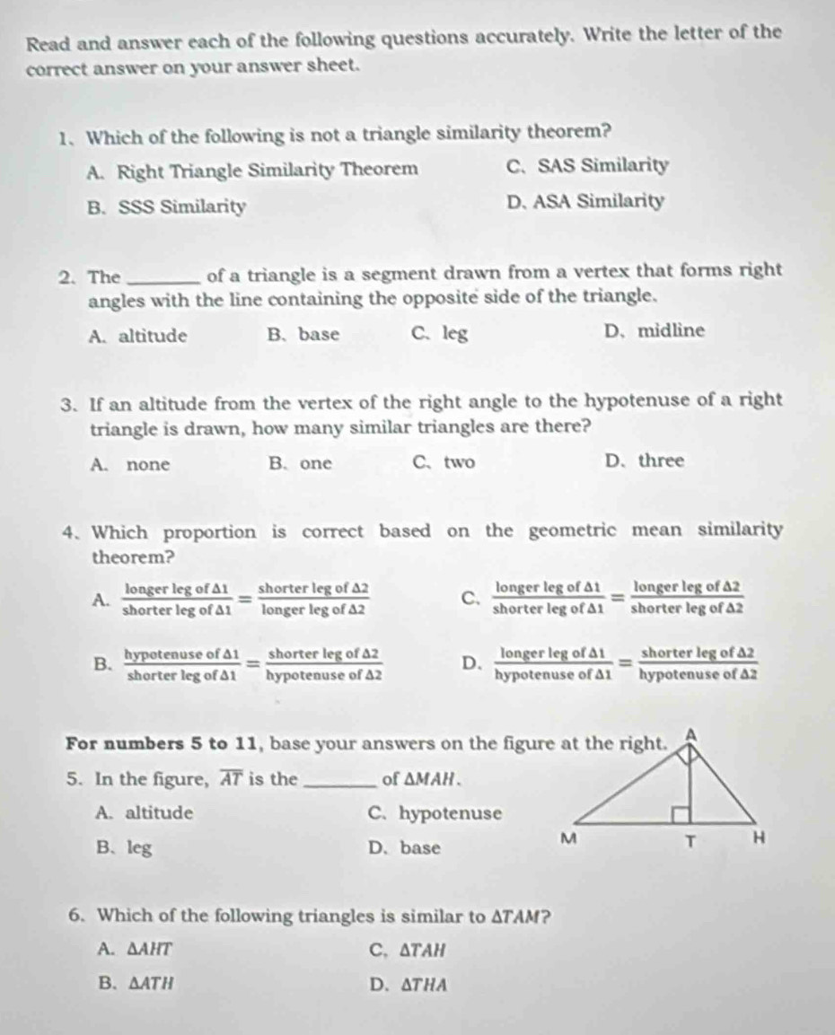 Read and answer each of the following questions accurately. Write the letter of the
correct answer on your answer sheet.
1. Which of the following is not a triangle similarity theorem?
A. Right Triangle Similarity Theorem C. SAS Similarity
B. SSS Similarity D. ASA Similarity
2. The _of a triangle is a segment drawn from a vertex that forms right
angles with the line containing the opposite side of the triangle.
A. altitude B. base C. leg D、 midline
3. If an altitude from the vertex of the right angle to the hypotenuse of a right
triangle is drawn, how many similar triangles are there?
A. none B. one C、two D. three
4. Which proportion is correct based on the geometric mean similarity
theorem?
A.  longerlegof△ 1/shorterlegof△ 1 = shorterlegof△ 2/longerlegof△ 2  C.  longerlegof△ 1/shorterlegof△ 1 = longerlegof△ 2/shorterlegof△ 2 
B.  hypotenuseof△ 1/shorterlegof△ 1 = shorterlegof△ 2/hypotenuseof△ 2  D.  longerlegof△ 1/hypotenuseof△ 1 = shorterlegof△ 2/hypotenuseof△ 2 
For numbers 5 to 11, base your answers on the figure at the right.
5. In the figure, overline AT is the _of △ MAH.
A. altitude C. hypotenuse
B、 leg D. base
6. Which of the following triangles is similar to △ TAM ?
A. △ AHT C, △ TAH
B. △ ATH D. △ THA