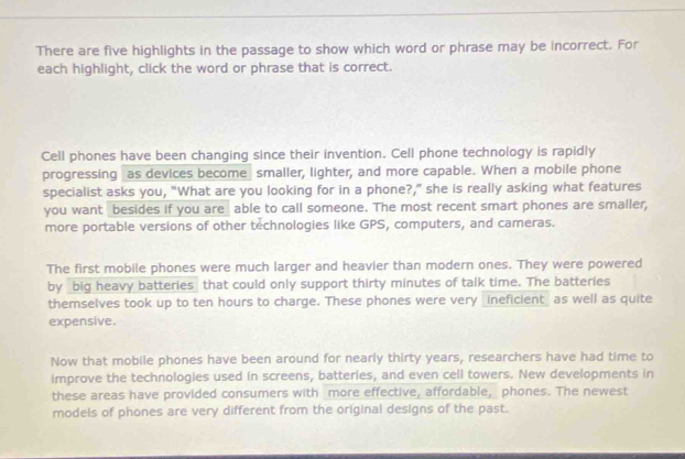 There are five highlights in the passage to show which word or phrase may be incorrect. For 
each highlight, click the word or phrase that is correct. 
Cell phones have been changing since their invention. Cell phone technology is rapidly 
progressing as devices become smaller, lighter, and more capable. When a mobile phone 
specialist asks you, "What are you looking for in a phone?,” she is really asking what features 
you want besides if you are able to call someone. The most recent smart phones are smaller, 
more portable versions of other technologies like GPS, computers, and cameras. 
The first mobile phones were much larger and heavier than modern ones. They were powered 
by big heavy batteries that could only support thirty minutes of talk time. The batteries 
themselves took up to ten hours to charge. These phones were very _ineficient_ as well as quite 
expensive. 
Now that mobile phones have been around for nearly thirty years, researchers have had time to 
improve the technologies used in screens, batteries, and even cell towers. New developments in 
these areas have provided consumers with more effective, affordable, phones. The newest 
models of phones are very different from the original designs of the past.