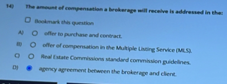 The amount of compensation a brokerage will receive is addressed in the:
Bookmark this question
A) offer to purchase and contract.
B) offer of compensation in the Multiple Listing Service (MLS).
。 Real Estate Commissions standard commission guidelines.
D) ④ agency agreement between the brokerage and client.