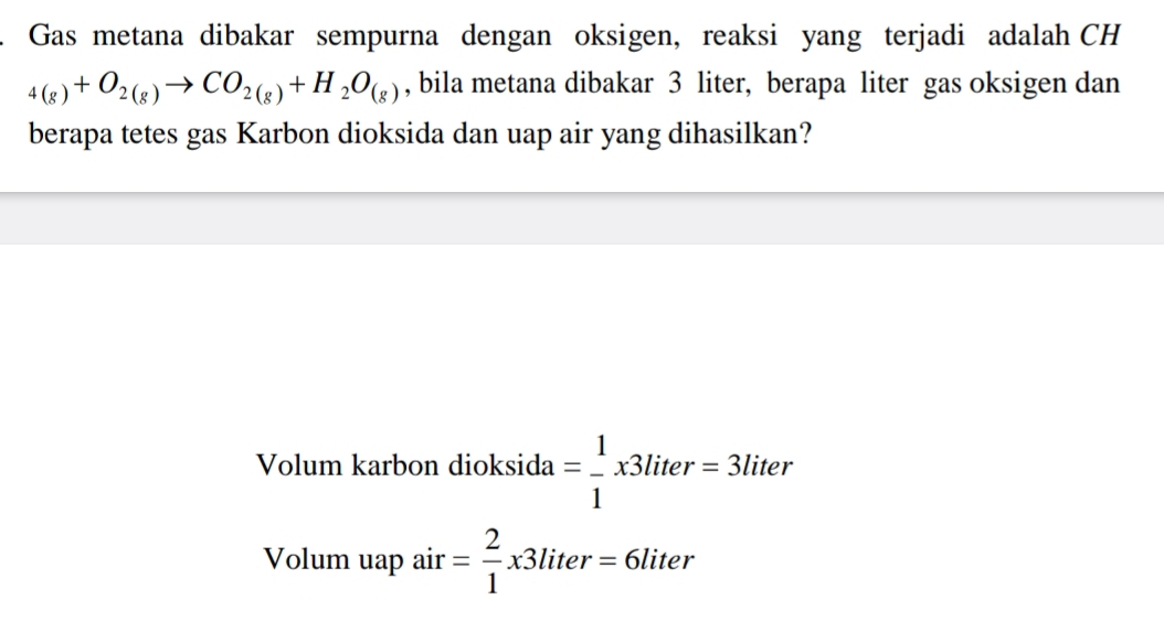 Gas metana dibakar sempurna dengan oksigen, reaksi yang terjadi adalah CH
_4(g)+O_2(g)to CO_2(g)+H_2O_(g) , bila metana dibakar 3 liter, berapa liter gas oksigen dan 
berapa tetes gas Karbon dioksida dan uap air yang dihasilkan? 
Volum karbon dioksida = 1/1 x3liter=3l iter 
Volum uap air = 2/1 x3liter=6liter