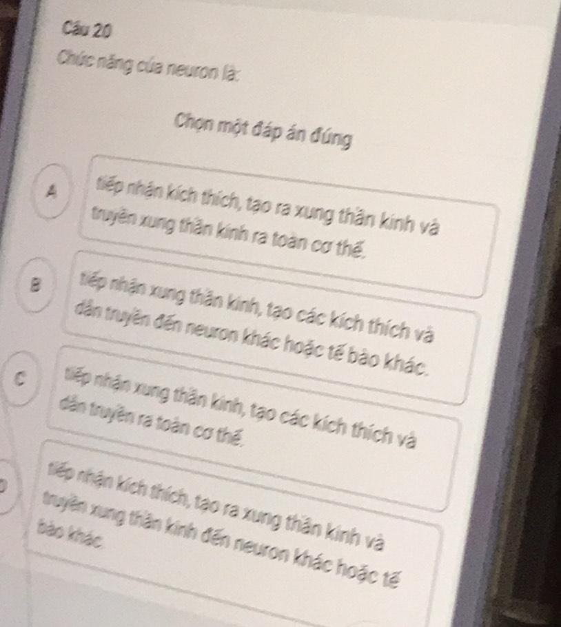 Cầu 20
Chức năng của neuron là:
Chọn một đáp án đúng
A tiếp nhận kích thích, tạo ra xung thần kinh và
truyền xung thần kính ra toàn cơ thế,
B tiếp nhận xung thân kinh, tạo các kích thích và
dân truyền đến neuron khác hoặc tế bào khác.
C tiếp nhận xung thần kinh, tạo các kích thích và
dân truyền ra toàn cơ thế,
nhiếp nhận kích thích, tạo ra xung thân kinh và
bào khác
truyền xung thần kính đến neuron khác hoặc tế