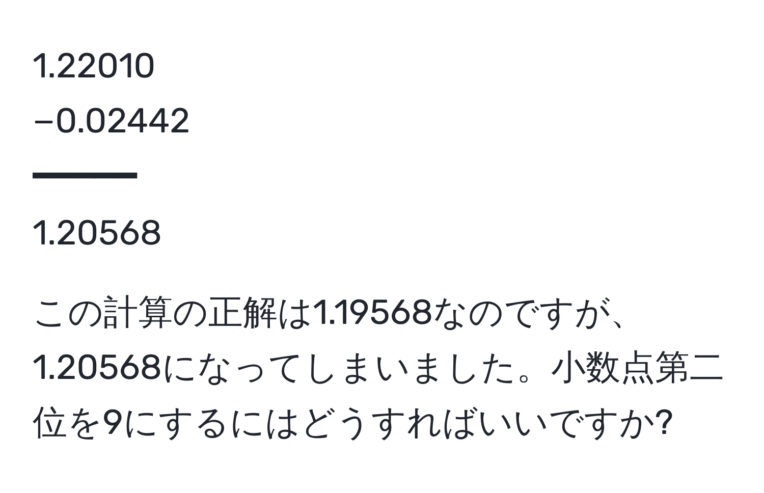 1.22010  
−0.02442  
━━━━━  
1.20568  

この計算の正解は1.19568なのですが、1.20568になってしまいました。小数点第二位を9にするにはどうすればいいですか?