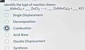 Identify the type of reaction shown:
_ KMnO_4+ _  ZnCl_2to. _  _ Zn(MnO_4)_2+ _  KCl
Single Displacement
Decomposition
Combustion
Acid-Base
Double Displacement
Synthesis