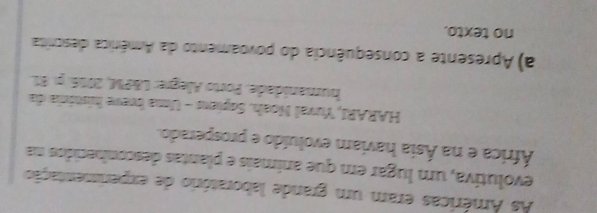 As Américas eram um grande laboratório de experimentação 
evolutiva, um lugar em que anímais e plantas desconhecidos na 
África e na Ásia haviam evoluído e prosperado. 
HARARI, Yuval Noah. Sopiens - Uma bueve história da 
humanidade. Porto Alegre: L&PM, 2016. p. 81. 
a) Apresente a consequência do povoamento da América descrita 
no texto.