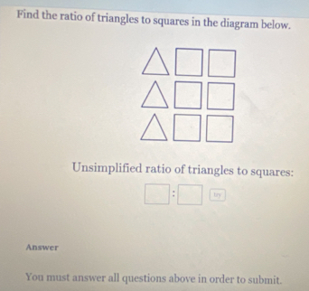 Find the ratio of triangles to squares in the diagram below. 
Unsimplified ratio of triangles to squares:
□ :□ 
Answer 
You must answer all questions above in order to submit.