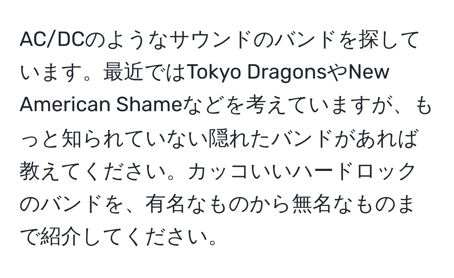 AC/DCのようなサウンドのバンドを探しています。最近ではTokyo DragonsやNew American Shameなどを考えていますが、もっと知られていない隠れたバンドがあれば教えてください。カッコいいハードロックのバンドを、有名なものから無名なものまで紹介してください。