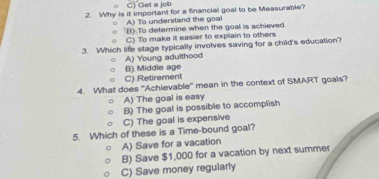 C) Get a job
2. Why is it important for a financial goal to be Measurable?
A) To understand the goal
B) To determine when the goal is achieved
C) To make it easier to explain to others
3. Which life stage typically involves saving for a child's education?
A) Young adulthood
B) Middle age
C) Retirement
4. What does "Achievable' mean in the context of SMART goals?
A) The goal is easy
B) The goal is possible to accomplish
C) The goal is expensive
5. Which of these is a Time-bound goal?
A) Save for a vacation
B) Save $1,000 for a vacation by next summer
C) Save money regularly