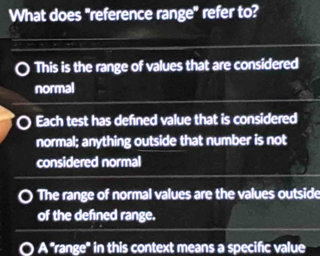 What does "reference range" refer to?
This is the range of values that are considered
normal
Each test has defined value that is considered
normal; anything outside that number is not
considered normal
The range of normal values are the values outside
of the defined range.
A "range' in this context means a specific value