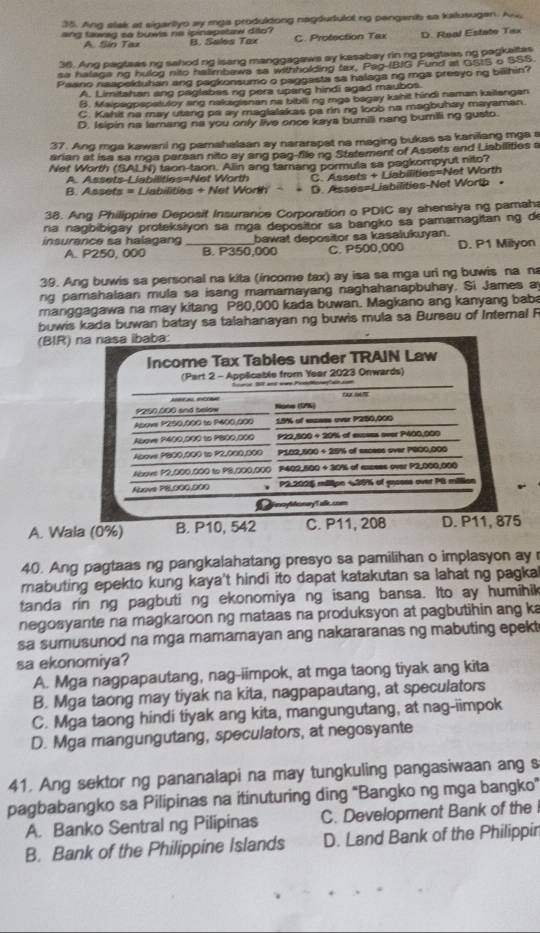 Ang lak at sigarityo ay mga produldong nagdudulol ng penganib sa kalusugen. And
ang tawag so buwls na ipinapetaw dito? B. Sales Tax C. Protection Tax D. Real Estate Tax
A. Sin Taz
36. Ang pagteas ng sahod ng isang manggagaws ay kasabay rin ng pagtaas ng pagkaltes
sa halage ng hulog nito halimbawa sa withholding tax, Pag-IBIG Fund at GSIS o SSS.
Paano naapektuhan ang pagkonsumo o paggasta sa halaga ng rga presyo ng billhin?
A. Limitshan ang paglabes ng pera upang hindi agad maubos
B. Maipegpspatuloy sing nakagianan na bibiing raga bagay kshit hindi naman kailangen
C. Kahit na may utang pa ay maglalakas pa rin ng loob na magbuhay mayaman.
D. Isipin na lamang na you only live once kaya burili nang bumili ng gusto
37. Ang mga kawani ng pamahalaan ay nararapat na maging bukas sa kanilang mga s
arian at isa sa mga parean nito ay ang pag-file ng Statement of Assets and Liabilities a
Net Worth (SALN) taon-taon. Alin ang tamang pormula sa pagkompyut nito?
A. Assets-Liabilities=Net Worth C. Assets + Liabilities=Net Worth
B. Assets = Liabilities + Net Worth' - D. Asses=Liabilities-Net Worth •
38. Ang Philippine Deposit Insurance Corporation o PDIC ay ahensiya ng pamah
na nagbibigay proteksiyon sa mga depositor sa bangko sa pamamagitan ng de
insurance sa halagang bawat depositor sa kasalukuyan. D. P1 Milyon
A. P250, 000 B. P350,000 C. P500,000
39. Ang buwis sa personal na kita (income tax) ay isa sa mga uri ng buwis na n
ng pamahalaan mula sa isang mamamayang naghahanapbuhay. Si James a
manggagawa na may kitang P80,000 kada buwan. Magkano ang kanyang baba
buwis kada buwan batay sa talahanayan ng buwis mula sa Bureau of Internal F
(BIR)
A. Wala (0%)
40. Ang pagtaas ng pangkalahatang presyo sa pamilihan o implasyon ay 
mabuting epekto kung kaya't hindi ito dapat katakutan sa lahat ng pagka
tanda rin ng pagbuti ng ekonomiya ng isang bansa. Ito ay humihik
negosyante na magkaroon ng mataas na produksyon at pagbutihin ang ka
sa sumusunod na mga mamamayan ang nakararanas ng mabuting epekt
sa ekonomiya?
A. Mga nagpapautang, nag-iimpok, at mga taong tiyak ang kita
B. Mga taong may tiyak na kita, nagpapautang, at speculators
C. Mga taong hindi tiyak ang kita, mangungutang, at nag-iimpok
D. Mga mangungutang, speculators, at negosyante
41. Ang sektor ng pananalapi na may tungkuling pangasiwaan ang s
pagbabangko sa Pilipinas na itinuturing ding "Bangko ng mga bangko"
A. Banko Sentral ng Pilipinas C. Development Bank of the I
B. Bank of the Philippine Islands D. Land Bank of the Philippir