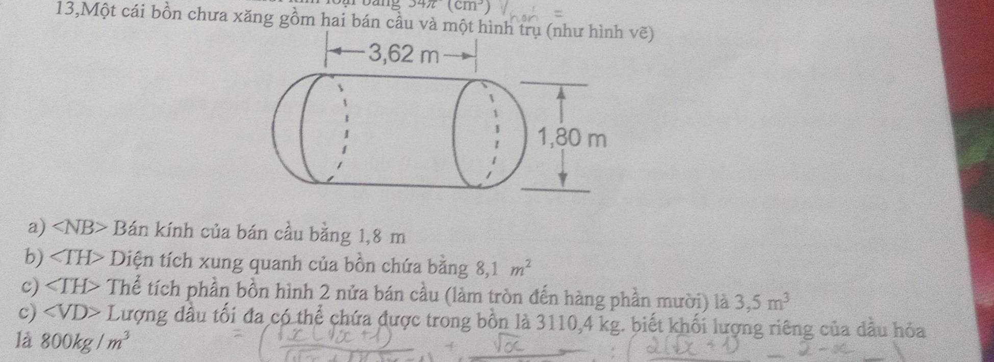 34π (cm^3)
13,Một cái bồn chưa xăng gồm hai bán cầu và một hình ẽ) 
a) ∠ NB> Bán kính của bán cầu bằng 1,8 m
b) ∠ TH> Diện tích xung quanh của bồn chứa bằng 8, 1m^2
c) Thể tích phần bồn hình 2 nửa bán cầu (làm tròn đến hàng phần mười) là 3,5m^3
c) ∠ VD> J Cượng đầu tối đa có thể chứa được trong bồn là 3110, 4 kg. biết khối lượng riêng của dầu hỏa 
là 800kg/m^3